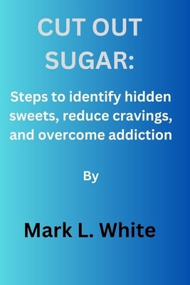 Cut out sugar: Steps to identify hidden sweets, reduce cravings, and overcome addiction. by White, Mark L.
