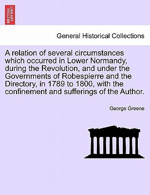 A Relation of Several Circumstances Which Occurred in Lower Normandy, During the Revolution, and Under the Governments of Robespierre and the Director by Greene, George