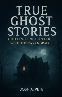 True Ghost Stories: Chilling Encounters With The Paranormal by Pete, Josh A.