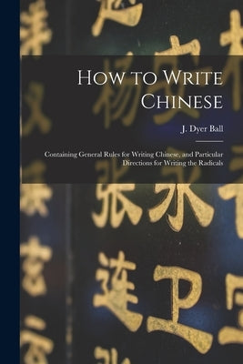 How to Write Chinese: Containing General Rules for Writing Chinese, and Particular Directions for Writing the Radicals by Ball, J. Dyer (James Dyer) 1847-1919