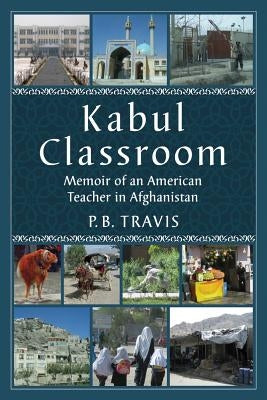 Kabul Classroom: Memoir of an American Teacher in Afghanistan by Travis, P. B.