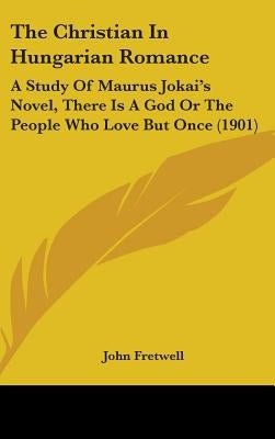 The Christian In Hungarian Romance: A Study Of Maurus Jokai's Novel, There Is A God Or The People Who Love But Once (1901) by Fretwell, John