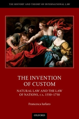 The Invention of Custom: Natural Law and the Law of Nations, Ca. 1550-1750 by Iurlaro, Francesca
