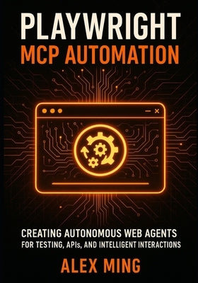 Playwright MCP Automation: Creating Autonomous Web Agents for Testing, APIs, and Intelligent Interactions by Ming, Alex