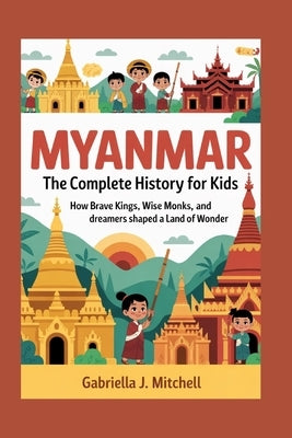 Myanmar: The Complete History for Kids: How brave kings, wise monks, and dreamers shaped a land of wonder by J. Mitchell, Gabriella