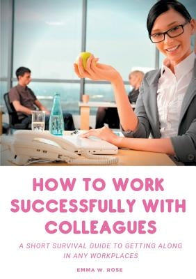 How to work successfully with colleagues: A Short Survival guide to Getting Along in any Workplaces by Rose, Emma W.