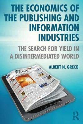 The Economics of the Publishing and Information Industries: The Search for Yield in a Disintermediated World by Greco, Albert N.
