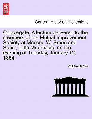 Cripplegate. a Lecture Delivered to the Members of the Mutual Improvement Society at Messrs. W. Smee and Sons', Little Moorfields, on the Evening of T by Denton, William