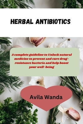 Herbal Antibiotics: complete guideline to Unlock natural medicine to prevent and cure drug- resistance bacteria and help boost your well-b by Wanda, Avila