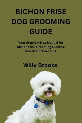 Bichon Frise Dog Grooming Guide: Your Step-by-Step Manual for Bichon Frise Grooming Success, Health and Care Tips by Brooks, Willy