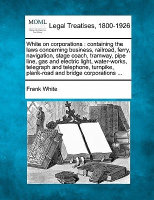 White on corporations: containing the laws concerning business, railroad, ferry, navigation, stage coach, tramway, pipe line, gas and electri by White, Frank