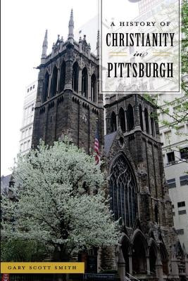 A History of Christianity in Pittsburgh by Smith, Gary Scott