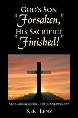 God's Son "Forsaken," His Sacrifice "Finished!": Christ's Atoning Sacrifice - from His Own Perspective by Lenz, Ken