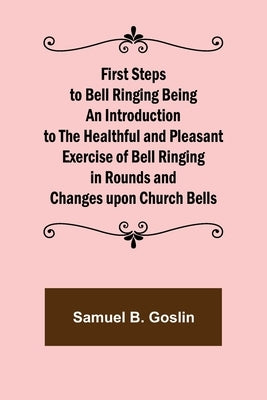 First Steps to Bell Ringing Being an Introduction to the Healthful and Pleasant Exercise of Bell Ringing in Rounds and Changes upon Church Bells by B. Goslin, Samuel