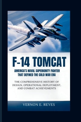 F-14 Tomcat: America's Naval Superiority Fighter That Defined the Cold War Era: The Comprehensive History of Design, Operational Deployment, and Comba by E. Reyes, Vernon