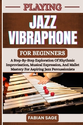 Playing Jazz Vibraphone for Beginners: A Step-By-Step Exploration Of Rhythmic Improvisation, Musical Expression, And Mallet Mastery For Aspiring Jazz by Sage, Fabian