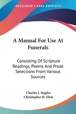 A Manual For Use At Funerals: Consisting Of Scripture Readings, Poems And Prose Selections From Various Sources by Staples, Charles J.