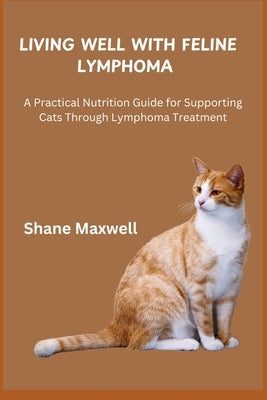 Living Well with Feline Lymphoma: A Practical Nutrition Guide for Supporting Cats Through Lymphoma Treatment by Maxwell, Shane