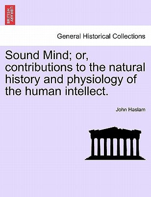 Sound Mind; Or, Contributions to the Natural History and Physiology of the Human Intellect. by Haslam, John