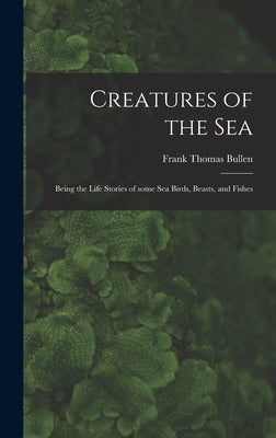 Creatures of the Sea [microform]: Being the Life Stories of Some Sea Birds, Beasts, and Fishes by Bullen, Frank Thomas 1857-1915