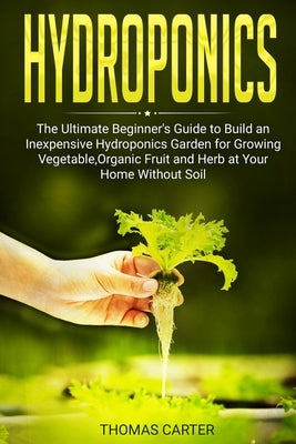 Hydroponics: The Ultimate Beginner's Guide to Build an Inexpensive Hydroponics Garden for Growing Vegetable, Organic Fruit and Herb by Carter, Thomas