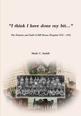 "I think I have done my bit..."- The Soldiers and Staff of Hill House Hospital 1915 -1918 by Smith, Mark C.