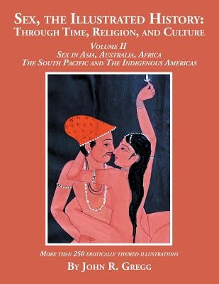 Sex, the Illustrated History: Through Time, Religion, and Culture: Volume II, Sex in Asia, Australia, Africa, the South Pacific, and the Indigenous by Gregg, John R.