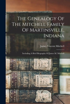 The Genealogy Of The Mitchell Family Of Martinsville, Indiana: Including A Brief Biography Of James M. Mitchell by Mitchell, James Vincent