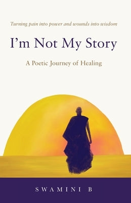 I'm Not My Story: A Poetic Journey of Healing by B, Swamini