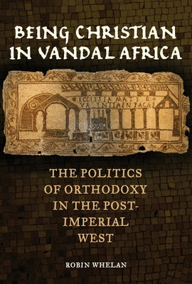 Being Christian in Vandal Africa: The Politics of Orthodoxy in the Post-Imperial West Volume 59 by Whelan, Robin