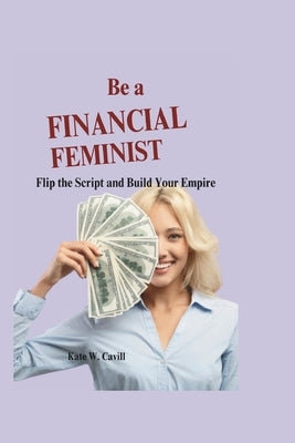 Be a financial feminist: Flip the script and build your empire by W. Cavill, Kate