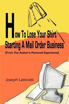 How to Lose Your Shirt Starting a Mail Order Business: (From the Auhtor's Personal Experience) by Lanciotti, Joseph