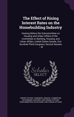 The Effect of Rising Interest Rates on the Homebuilding Industry: Hearing Before the Subcommittee on Housing and Urban Affairs of the Committee on Ban by United States Congress Senate Committ