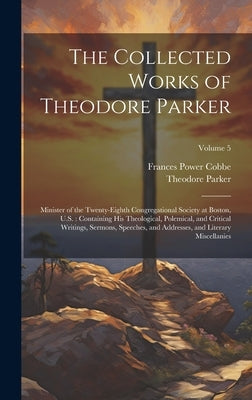 The Collected Works of Theodore Parker: Minister of the Twenty-Eighth Congregational Society at Boston, U.S.: Containing His Theological, Polemical, a by Cobbe, Frances Power