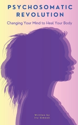 Psychosomatic Revolution: Changing Your Mind to Heal Your Body by Simeon, Ivy