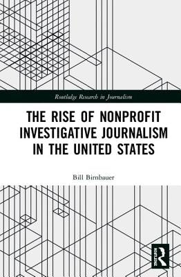 The Rise of Nonprofit Investigative Journalism in the United States by Birnbauer, Bill
