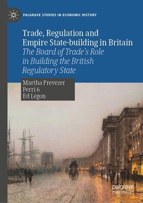 Trade, Regulation and Empire State-Building in Britain: The Board of Trade's Role in Building the British Regulatory State by Prevezer, Martha