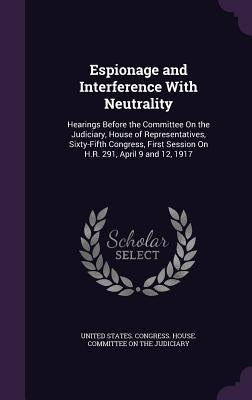 Espionage and Interference With Neutrality: Hearings Before the Committee On the Judiciary, House of Representatives, Sixty-Fifth Congress, First Sess by United States Congress House Committe