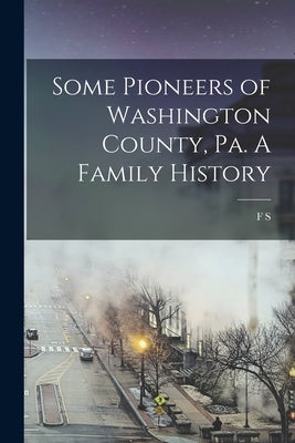 Some Pioneers of Washington County, Pa. A Family History by Reader, F. S. B. 1842