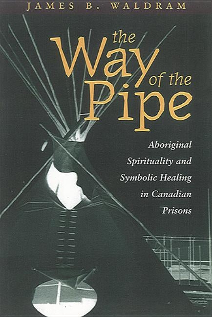 The Way of the Pipe: Aboriginal Spirituality and Symbolic Healing in Canadian Prisons by Waldram, James