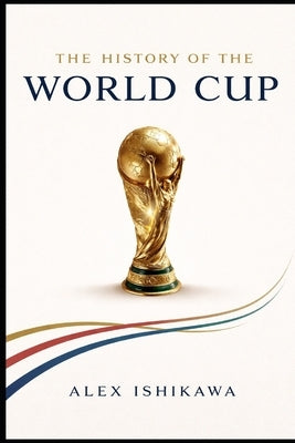 FIFA World Cup History: Every Tournament, Every Champion, Every Legend by Ishikawa, Alex