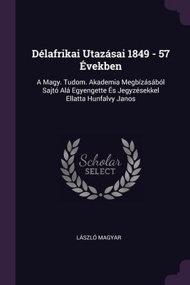 Délafrikai Utazásai 1849 - 57 Években: A Magy. Tudom. Akademia Megbízásából Sajtó Alá Egyengette És Jegyzésekkel Ellatta Hunfalvy Janos by Magyar, László