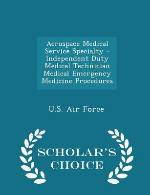 Aerospace Medical Service Specialty - Independent Duty Medical Technician Medical Emergency Medicine Procedures - Scholar's Choice Edition by U. S. Air Force