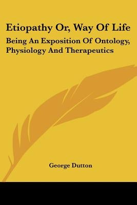 Etiopathy Or, Way Of Life: Being An Exposition Of Ontology, Physiology And Therapeutics by Dutton, George