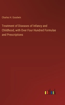 Treatment of Diseases of Infancy and Childhood, with Over Four Hundred Formulae and Prescriptions by Goodwin, Charles H.