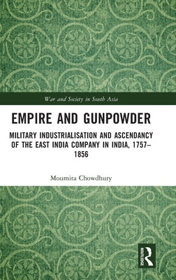 Empire and Gunpowder: Military Industrialisation and Ascendancy of the East India Company in India, 1757-1856 by Chowdhury, Moumita