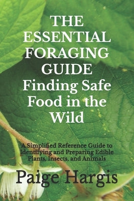 THE ESSENTIAL FORAGING GUIDE Finding Safe Food in the Wild: A Simplified Reference Guide to Identifying and Preparing Edible Plants, Insects, and Anim by Hargis, Paige