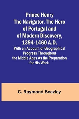 Prince Henry the Navigator, the Hero of Portugal and of Modern Discovery, 1394-1460 A.D.; With an Account of Geographical Progress Throughout the Midd by Raymond Beazley, C.