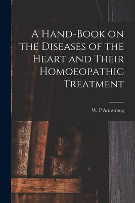 A Hand-book on the Diseases of the Heart and Their Homoeopathic Treatment by Armstrong, W. P.
