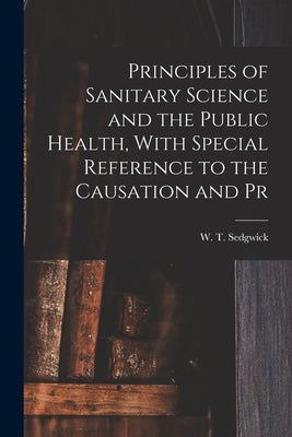 Principles of Sanitary Science and the Public Health, With Special Reference to the Causation and Pr by W. T. (William Thompson), Sedgwick